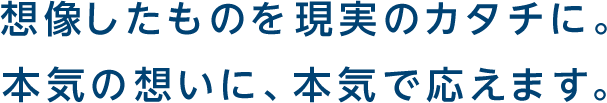 想像したものを現実のカタチに。本気の想いに、本気で応えます。